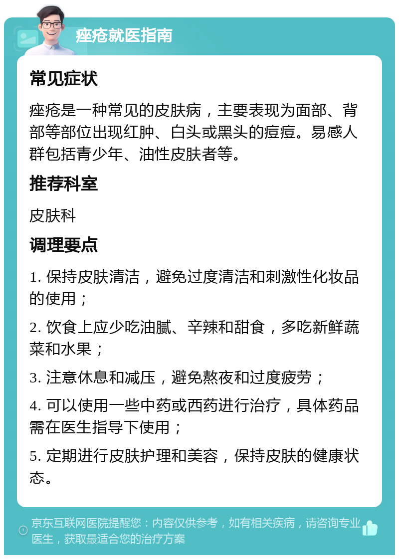 痤疮就医指南 常见症状 痤疮是一种常见的皮肤病，主要表现为面部、背部等部位出现红肿、白头或黑头的痘痘。易感人群包括青少年、油性皮肤者等。 推荐科室 皮肤科 调理要点 1. 保持皮肤清洁，避免过度清洁和刺激性化妆品的使用； 2. 饮食上应少吃油腻、辛辣和甜食，多吃新鲜蔬菜和水果； 3. 注意休息和减压，避免熬夜和过度疲劳； 4. 可以使用一些中药或西药进行治疗，具体药品需在医生指导下使用； 5. 定期进行皮肤护理和美容，保持皮肤的健康状态。