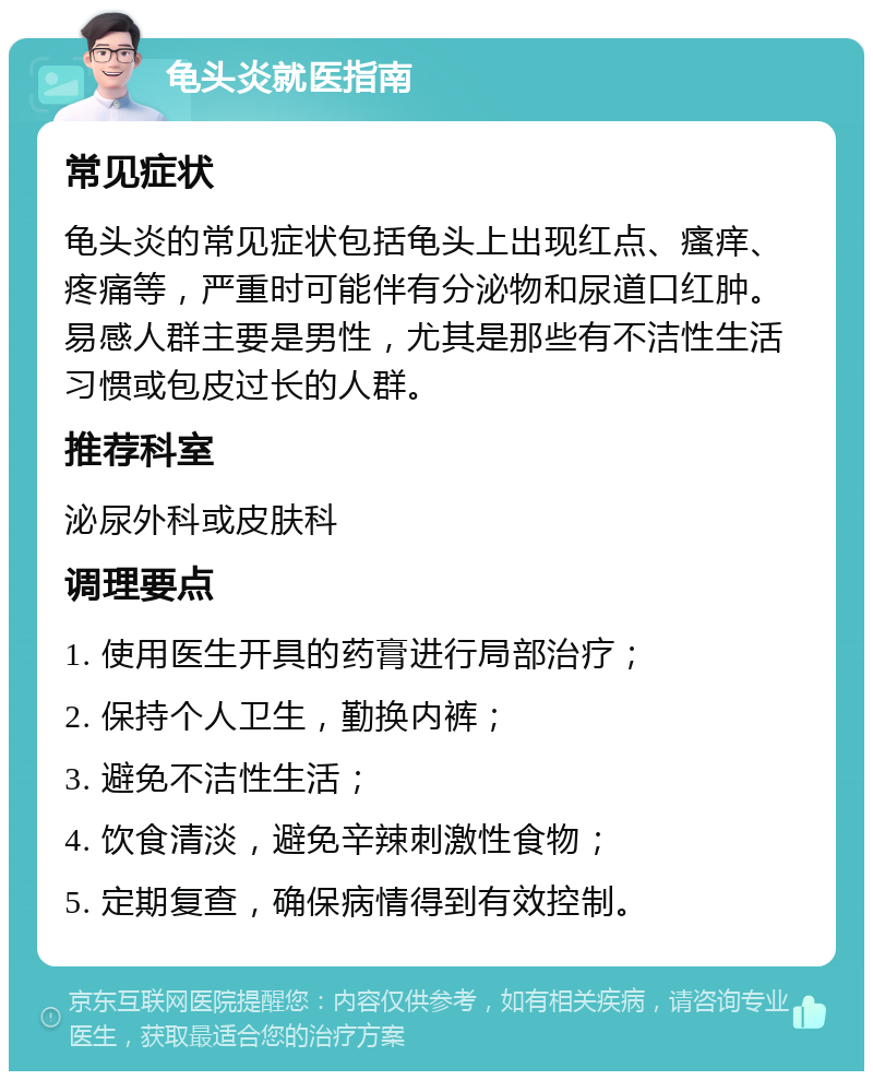 龟头炎就医指南 常见症状 龟头炎的常见症状包括龟头上出现红点、瘙痒、疼痛等，严重时可能伴有分泌物和尿道口红肿。易感人群主要是男性，尤其是那些有不洁性生活习惯或包皮过长的人群。 推荐科室 泌尿外科或皮肤科 调理要点 1. 使用医生开具的药膏进行局部治疗； 2. 保持个人卫生，勤换内裤； 3. 避免不洁性生活； 4. 饮食清淡，避免辛辣刺激性食物； 5. 定期复查，确保病情得到有效控制。