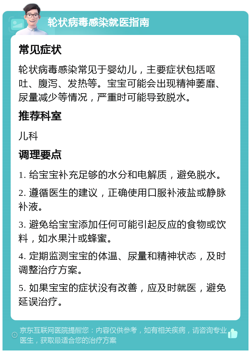 轮状病毒感染就医指南 常见症状 轮状病毒感染常见于婴幼儿，主要症状包括呕吐、腹泻、发热等。宝宝可能会出现精神萎靡、尿量减少等情况，严重时可能导致脱水。 推荐科室 儿科 调理要点 1. 给宝宝补充足够的水分和电解质，避免脱水。 2. 遵循医生的建议，正确使用口服补液盐或静脉补液。 3. 避免给宝宝添加任何可能引起反应的食物或饮料，如水果汁或蜂蜜。 4. 定期监测宝宝的体温、尿量和精神状态，及时调整治疗方案。 5. 如果宝宝的症状没有改善，应及时就医，避免延误治疗。