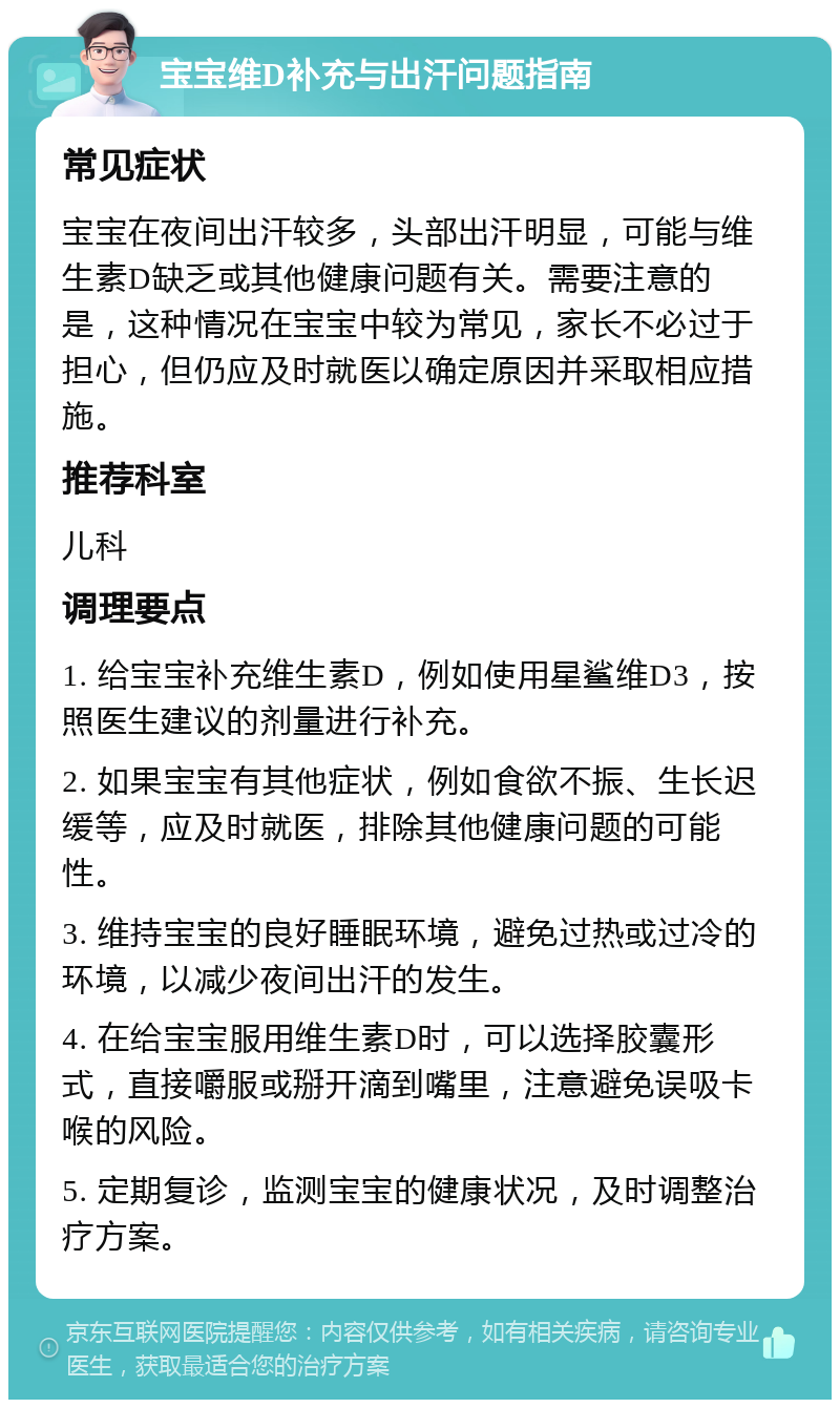 宝宝维D补充与出汗问题指南 常见症状 宝宝在夜间出汗较多，头部出汗明显，可能与维生素D缺乏或其他健康问题有关。需要注意的是，这种情况在宝宝中较为常见，家长不必过于担心，但仍应及时就医以确定原因并采取相应措施。 推荐科室 儿科 调理要点 1. 给宝宝补充维生素D，例如使用星鲨维D3，按照医生建议的剂量进行补充。 2. 如果宝宝有其他症状，例如食欲不振、生长迟缓等，应及时就医，排除其他健康问题的可能性。 3. 维持宝宝的良好睡眠环境，避免过热或过冷的环境，以减少夜间出汗的发生。 4. 在给宝宝服用维生素D时，可以选择胶囊形式，直接嚼服或掰开滴到嘴里，注意避免误吸卡喉的风险。 5. 定期复诊，监测宝宝的健康状况，及时调整治疗方案。