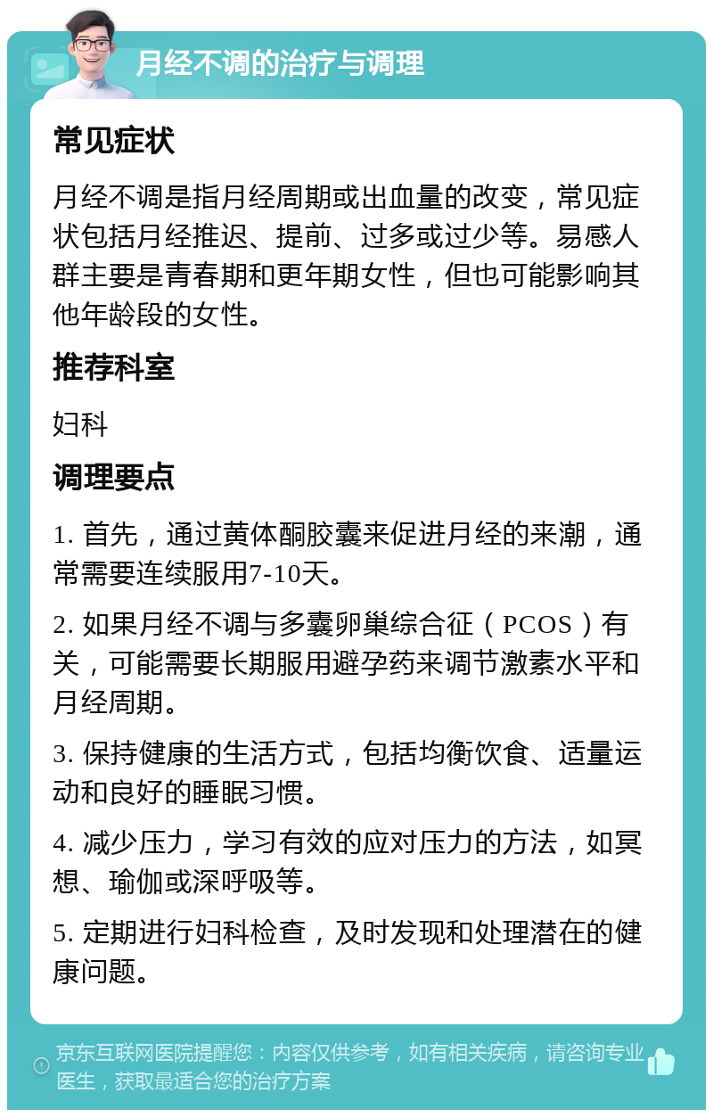 月经不调的治疗与调理 常见症状 月经不调是指月经周期或出血量的改变，常见症状包括月经推迟、提前、过多或过少等。易感人群主要是青春期和更年期女性，但也可能影响其他年龄段的女性。 推荐科室 妇科 调理要点 1. 首先，通过黄体酮胶囊来促进月经的来潮，通常需要连续服用7-10天。 2. 如果月经不调与多囊卵巢综合征（PCOS）有关，可能需要长期服用避孕药来调节激素水平和月经周期。 3. 保持健康的生活方式，包括均衡饮食、适量运动和良好的睡眠习惯。 4. 减少压力，学习有效的应对压力的方法，如冥想、瑜伽或深呼吸等。 5. 定期进行妇科检查，及时发现和处理潜在的健康问题。