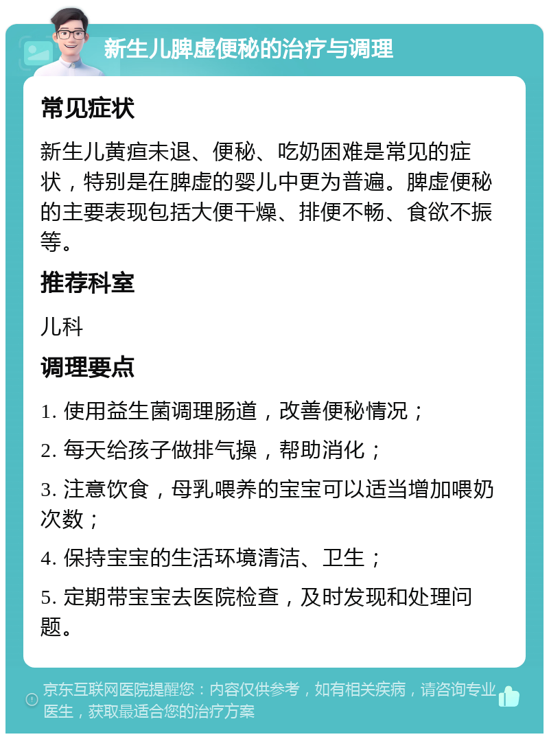 新生儿脾虚便秘的治疗与调理 常见症状 新生儿黄疸未退、便秘、吃奶困难是常见的症状，特别是在脾虚的婴儿中更为普遍。脾虚便秘的主要表现包括大便干燥、排便不畅、食欲不振等。 推荐科室 儿科 调理要点 1. 使用益生菌调理肠道，改善便秘情况； 2. 每天给孩子做排气操，帮助消化； 3. 注意饮食，母乳喂养的宝宝可以适当增加喂奶次数； 4. 保持宝宝的生活环境清洁、卫生； 5. 定期带宝宝去医院检查，及时发现和处理问题。