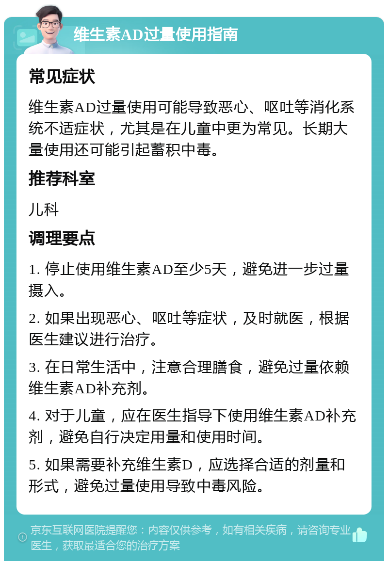 维生素AD过量使用指南 常见症状 维生素AD过量使用可能导致恶心、呕吐等消化系统不适症状，尤其是在儿童中更为常见。长期大量使用还可能引起蓄积中毒。 推荐科室 儿科 调理要点 1. 停止使用维生素AD至少5天，避免进一步过量摄入。 2. 如果出现恶心、呕吐等症状，及时就医，根据医生建议进行治疗。 3. 在日常生活中，注意合理膳食，避免过量依赖维生素AD补充剂。 4. 对于儿童，应在医生指导下使用维生素AD补充剂，避免自行决定用量和使用时间。 5. 如果需要补充维生素D，应选择合适的剂量和形式，避免过量使用导致中毒风险。