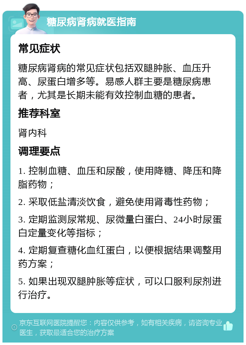 糖尿病肾病就医指南 常见症状 糖尿病肾病的常见症状包括双腿肿胀、血压升高、尿蛋白增多等。易感人群主要是糖尿病患者，尤其是长期未能有效控制血糖的患者。 推荐科室 肾内科 调理要点 1. 控制血糖、血压和尿酸，使用降糖、降压和降脂药物； 2. 采取低盐清淡饮食，避免使用肾毒性药物； 3. 定期监测尿常规、尿微量白蛋白、24小时尿蛋白定量变化等指标； 4. 定期复查糖化血红蛋白，以便根据结果调整用药方案； 5. 如果出现双腿肿胀等症状，可以口服利尿剂进行治疗。