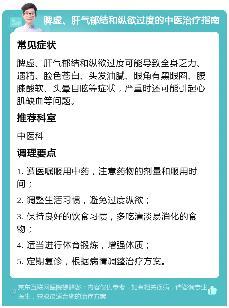 脾虚、肝气郁结和纵欲过度的中医治疗指南 常见症状 脾虚、肝气郁结和纵欲过度可能导致全身乏力、遗精、脸色苍白、头发油腻、眼角有黑眼圈、腰膝酸软、头晕目眩等症状，严重时还可能引起心肌缺血等问题。 推荐科室 中医科 调理要点 1. 遵医嘱服用中药，注意药物的剂量和服用时间； 2. 调整生活习惯，避免过度纵欲； 3. 保持良好的饮食习惯，多吃清淡易消化的食物； 4. 适当进行体育锻炼，增强体质； 5. 定期复诊，根据病情调整治疗方案。