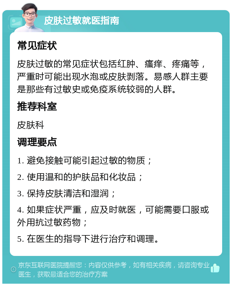 皮肤过敏就医指南 常见症状 皮肤过敏的常见症状包括红肿、瘙痒、疼痛等，严重时可能出现水泡或皮肤剥落。易感人群主要是那些有过敏史或免疫系统较弱的人群。 推荐科室 皮肤科 调理要点 1. 避免接触可能引起过敏的物质； 2. 使用温和的护肤品和化妆品； 3. 保持皮肤清洁和湿润； 4. 如果症状严重，应及时就医，可能需要口服或外用抗过敏药物； 5. 在医生的指导下进行治疗和调理。