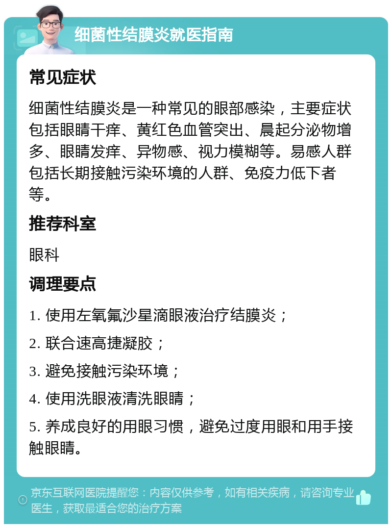 细菌性结膜炎就医指南 常见症状 细菌性结膜炎是一种常见的眼部感染，主要症状包括眼睛干痒、黄红色血管突出、晨起分泌物增多、眼睛发痒、异物感、视力模糊等。易感人群包括长期接触污染环境的人群、免疫力低下者等。 推荐科室 眼科 调理要点 1. 使用左氧氟沙星滴眼液治疗结膜炎； 2. 联合速高捷凝胶； 3. 避免接触污染环境； 4. 使用洗眼液清洗眼睛； 5. 养成良好的用眼习惯，避免过度用眼和用手接触眼睛。