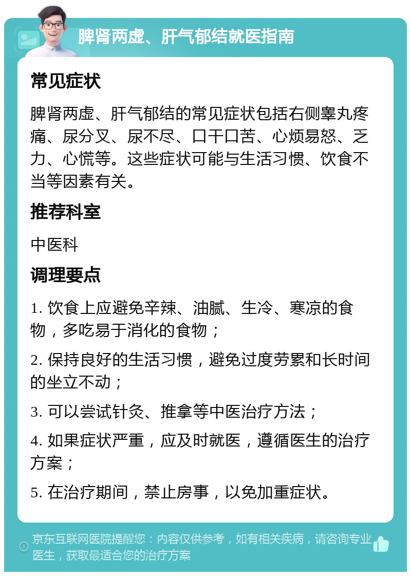 脾肾两虚、肝气郁结就医指南 常见症状 脾肾两虚、肝气郁结的常见症状包括右侧睾丸疼痛、尿分叉、尿不尽、口干口苦、心烦易怒、乏力、心慌等。这些症状可能与生活习惯、饮食不当等因素有关。 推荐科室 中医科 调理要点 1. 饮食上应避免辛辣、油腻、生冷、寒凉的食物，多吃易于消化的食物； 2. 保持良好的生活习惯，避免过度劳累和长时间的坐立不动； 3. 可以尝试针灸、推拿等中医治疗方法； 4. 如果症状严重，应及时就医，遵循医生的治疗方案； 5. 在治疗期间，禁止房事，以免加重症状。