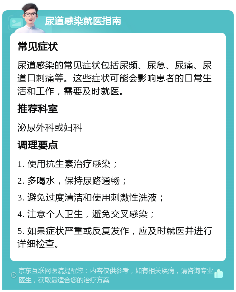 尿道感染就医指南 常见症状 尿道感染的常见症状包括尿频、尿急、尿痛、尿道口刺痛等。这些症状可能会影响患者的日常生活和工作，需要及时就医。 推荐科室 泌尿外科或妇科 调理要点 1. 使用抗生素治疗感染； 2. 多喝水，保持尿路通畅； 3. 避免过度清洁和使用刺激性洗液； 4. 注意个人卫生，避免交叉感染； 5. 如果症状严重或反复发作，应及时就医并进行详细检查。