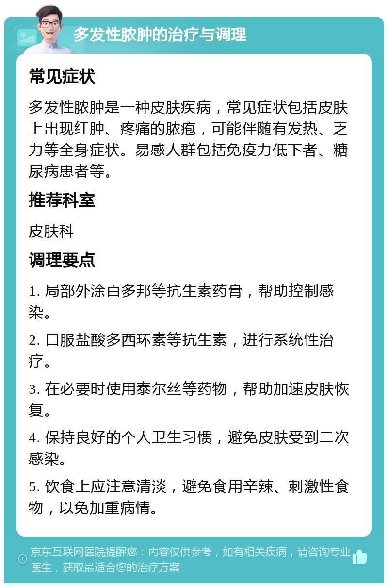 多发性脓肿的治疗与调理 常见症状 多发性脓肿是一种皮肤疾病，常见症状包括皮肤上出现红肿、疼痛的脓疱，可能伴随有发热、乏力等全身症状。易感人群包括免疫力低下者、糖尿病患者等。 推荐科室 皮肤科 调理要点 1. 局部外涂百多邦等抗生素药膏，帮助控制感染。 2. 口服盐酸多西环素等抗生素，进行系统性治疗。 3. 在必要时使用泰尔丝等药物，帮助加速皮肤恢复。 4. 保持良好的个人卫生习惯，避免皮肤受到二次感染。 5. 饮食上应注意清淡，避免食用辛辣、刺激性食物，以免加重病情。