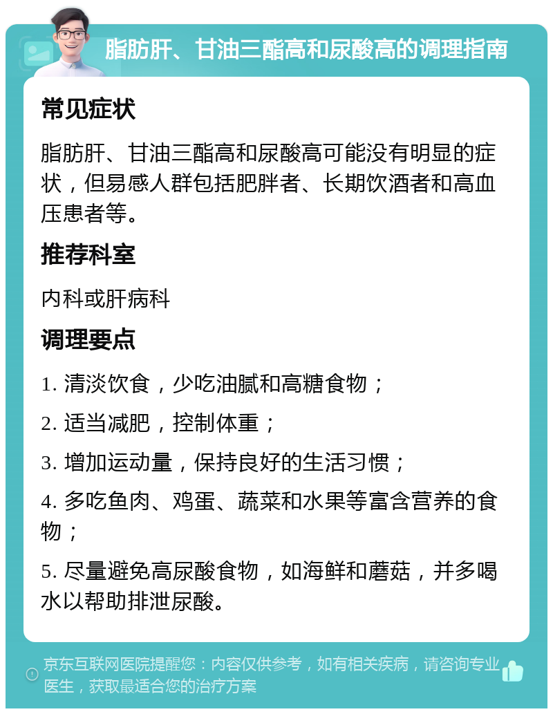 脂肪肝、甘油三酯高和尿酸高的调理指南 常见症状 脂肪肝、甘油三酯高和尿酸高可能没有明显的症状，但易感人群包括肥胖者、长期饮酒者和高血压患者等。 推荐科室 内科或肝病科 调理要点 1. 清淡饮食，少吃油腻和高糖食物； 2. 适当减肥，控制体重； 3. 增加运动量，保持良好的生活习惯； 4. 多吃鱼肉、鸡蛋、蔬菜和水果等富含营养的食物； 5. 尽量避免高尿酸食物，如海鲜和蘑菇，并多喝水以帮助排泄尿酸。