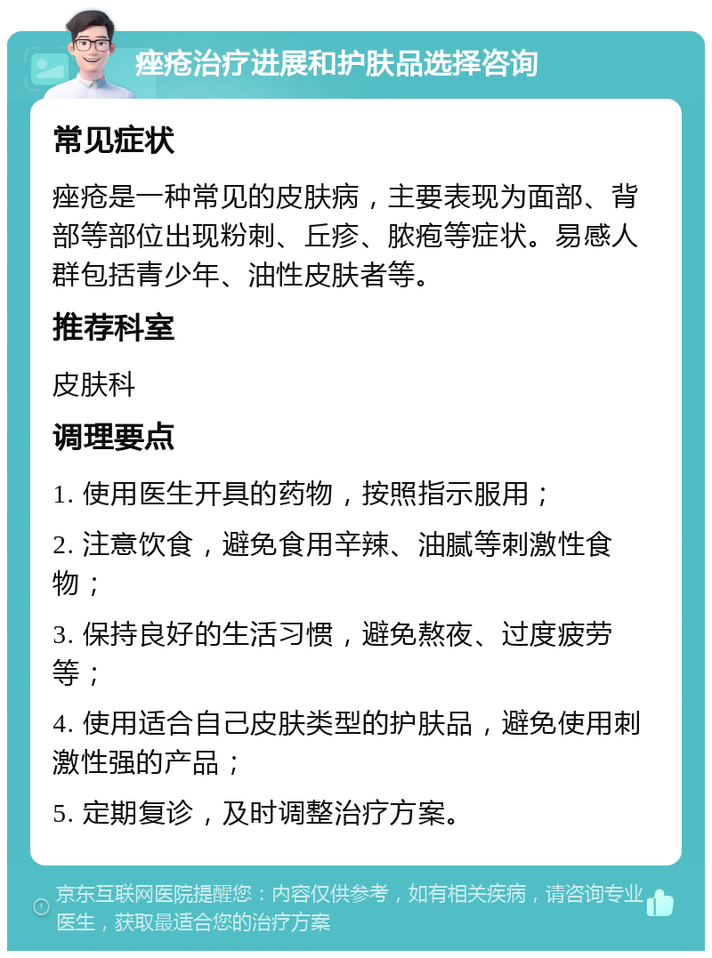 痤疮治疗进展和护肤品选择咨询 常见症状 痤疮是一种常见的皮肤病，主要表现为面部、背部等部位出现粉刺、丘疹、脓疱等症状。易感人群包括青少年、油性皮肤者等。 推荐科室 皮肤科 调理要点 1. 使用医生开具的药物，按照指示服用； 2. 注意饮食，避免食用辛辣、油腻等刺激性食物； 3. 保持良好的生活习惯，避免熬夜、过度疲劳等； 4. 使用适合自己皮肤类型的护肤品，避免使用刺激性强的产品； 5. 定期复诊，及时调整治疗方案。