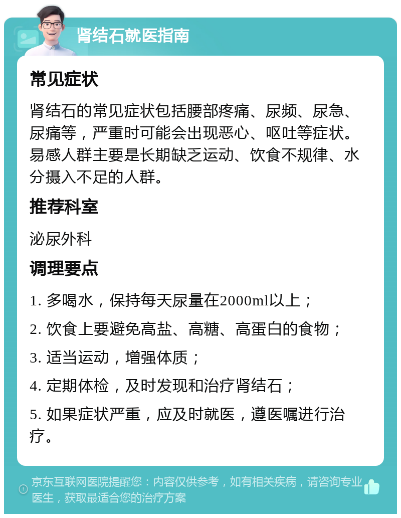 肾结石就医指南 常见症状 肾结石的常见症状包括腰部疼痛、尿频、尿急、尿痛等，严重时可能会出现恶心、呕吐等症状。易感人群主要是长期缺乏运动、饮食不规律、水分摄入不足的人群。 推荐科室 泌尿外科 调理要点 1. 多喝水，保持每天尿量在2000ml以上； 2. 饮食上要避免高盐、高糖、高蛋白的食物； 3. 适当运动，增强体质； 4. 定期体检，及时发现和治疗肾结石； 5. 如果症状严重，应及时就医，遵医嘱进行治疗。