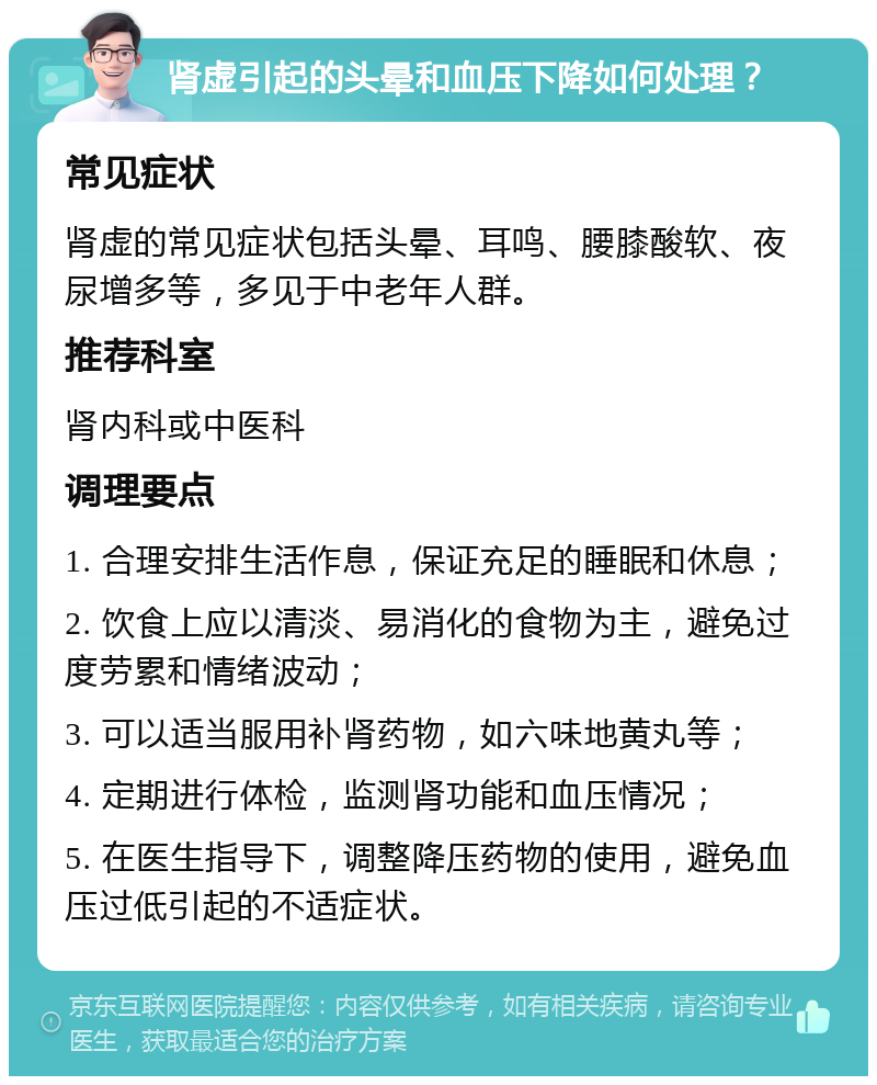 肾虚引起的头晕和血压下降如何处理？ 常见症状 肾虚的常见症状包括头晕、耳鸣、腰膝酸软、夜尿增多等，多见于中老年人群。 推荐科室 肾内科或中医科 调理要点 1. 合理安排生活作息，保证充足的睡眠和休息； 2. 饮食上应以清淡、易消化的食物为主，避免过度劳累和情绪波动； 3. 可以适当服用补肾药物，如六味地黄丸等； 4. 定期进行体检，监测肾功能和血压情况； 5. 在医生指导下，调整降压药物的使用，避免血压过低引起的不适症状。