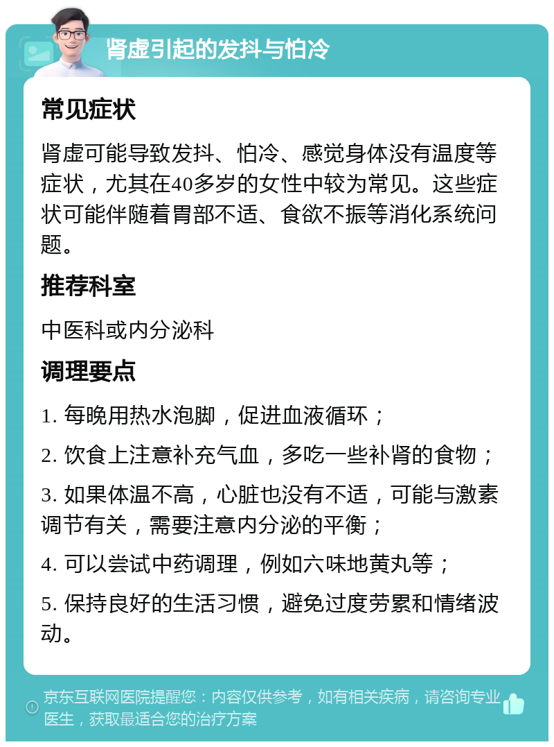 肾虚引起的发抖与怕冷 常见症状 肾虚可能导致发抖、怕冷、感觉身体没有温度等症状，尤其在40多岁的女性中较为常见。这些症状可能伴随着胃部不适、食欲不振等消化系统问题。 推荐科室 中医科或内分泌科 调理要点 1. 每晚用热水泡脚，促进血液循环； 2. 饮食上注意补充气血，多吃一些补肾的食物； 3. 如果体温不高，心脏也没有不适，可能与激素调节有关，需要注意内分泌的平衡； 4. 可以尝试中药调理，例如六味地黄丸等； 5. 保持良好的生活习惯，避免过度劳累和情绪波动。