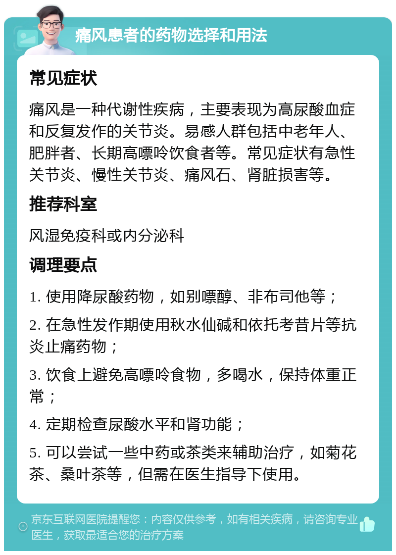 痛风患者的药物选择和用法 常见症状 痛风是一种代谢性疾病，主要表现为高尿酸血症和反复发作的关节炎。易感人群包括中老年人、肥胖者、长期高嘌呤饮食者等。常见症状有急性关节炎、慢性关节炎、痛风石、肾脏损害等。 推荐科室 风湿免疫科或内分泌科 调理要点 1. 使用降尿酸药物，如别嘌醇、非布司他等； 2. 在急性发作期使用秋水仙碱和依托考昔片等抗炎止痛药物； 3. 饮食上避免高嘌呤食物，多喝水，保持体重正常； 4. 定期检查尿酸水平和肾功能； 5. 可以尝试一些中药或茶类来辅助治疗，如菊花茶、桑叶茶等，但需在医生指导下使用。