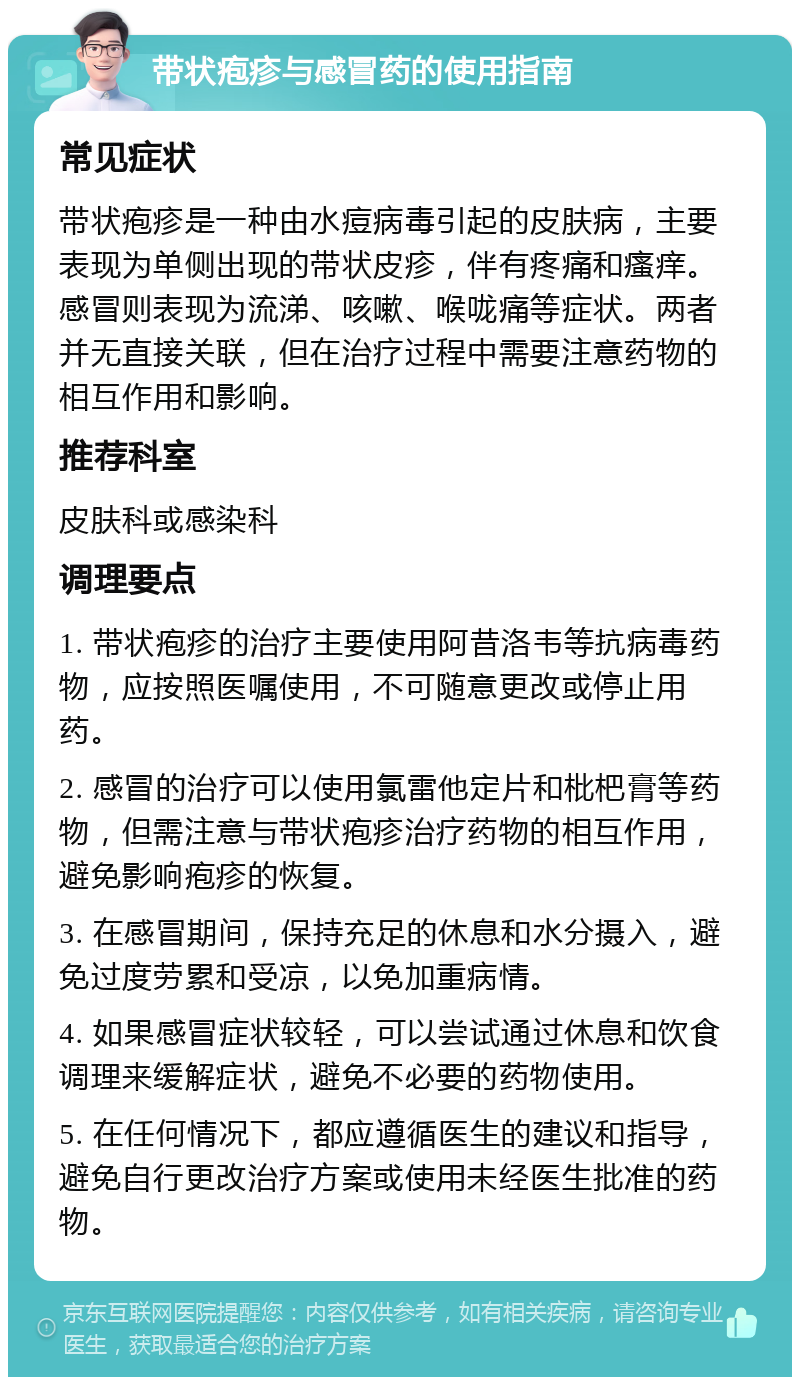 带状疱疹与感冒药的使用指南 常见症状 带状疱疹是一种由水痘病毒引起的皮肤病，主要表现为单侧出现的带状皮疹，伴有疼痛和瘙痒。感冒则表现为流涕、咳嗽、喉咙痛等症状。两者并无直接关联，但在治疗过程中需要注意药物的相互作用和影响。 推荐科室 皮肤科或感染科 调理要点 1. 带状疱疹的治疗主要使用阿昔洛韦等抗病毒药物，应按照医嘱使用，不可随意更改或停止用药。 2. 感冒的治疗可以使用氯雷他定片和枇杷膏等药物，但需注意与带状疱疹治疗药物的相互作用，避免影响疱疹的恢复。 3. 在感冒期间，保持充足的休息和水分摄入，避免过度劳累和受凉，以免加重病情。 4. 如果感冒症状较轻，可以尝试通过休息和饮食调理来缓解症状，避免不必要的药物使用。 5. 在任何情况下，都应遵循医生的建议和指导，避免自行更改治疗方案或使用未经医生批准的药物。