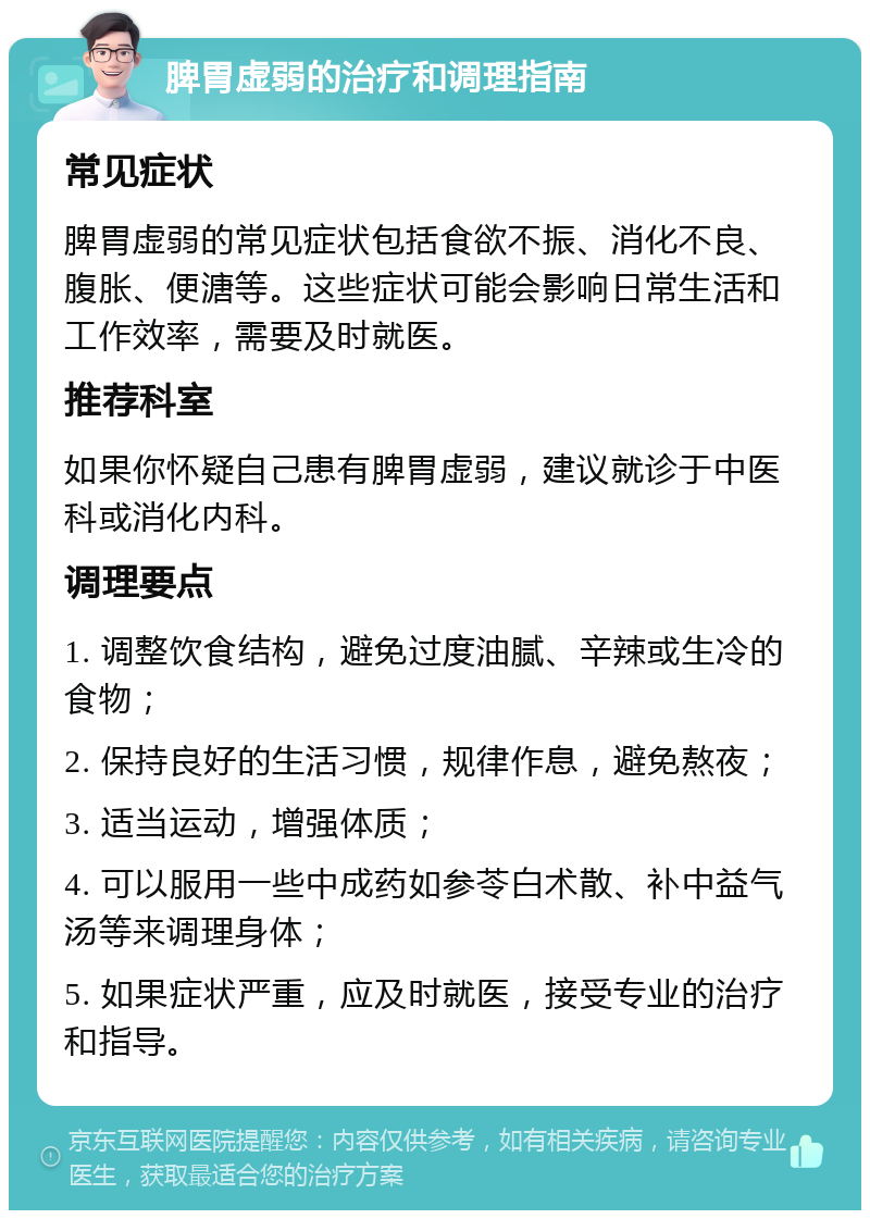 脾胃虚弱的治疗和调理指南 常见症状 脾胃虚弱的常见症状包括食欲不振、消化不良、腹胀、便溏等。这些症状可能会影响日常生活和工作效率，需要及时就医。 推荐科室 如果你怀疑自己患有脾胃虚弱，建议就诊于中医科或消化内科。 调理要点 1. 调整饮食结构，避免过度油腻、辛辣或生冷的食物； 2. 保持良好的生活习惯，规律作息，避免熬夜； 3. 适当运动，增强体质； 4. 可以服用一些中成药如参苓白术散、补中益气汤等来调理身体； 5. 如果症状严重，应及时就医，接受专业的治疗和指导。