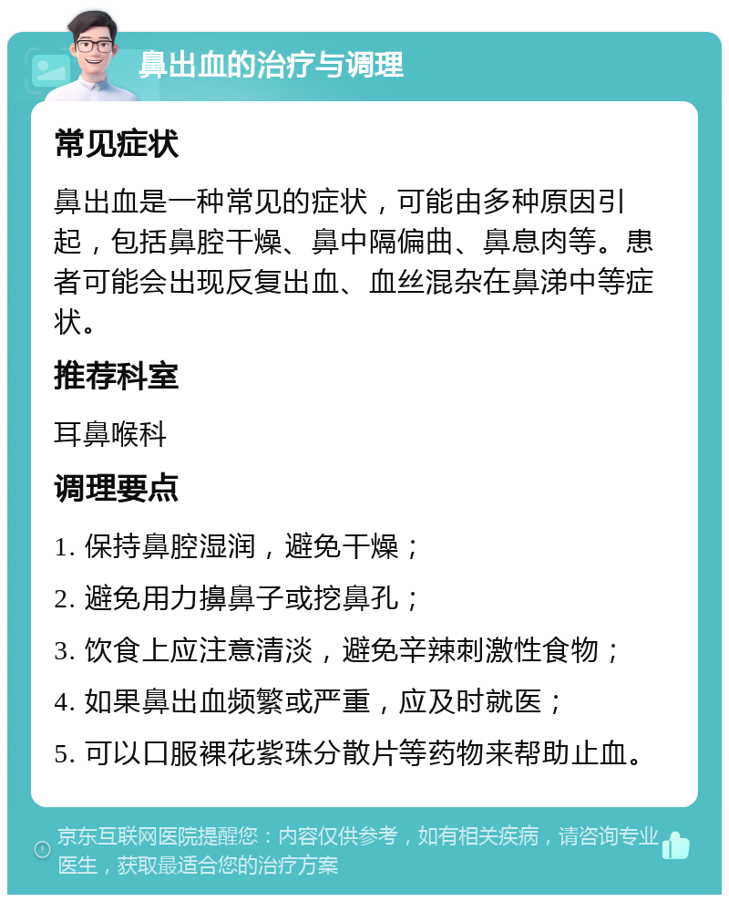 鼻出血的治疗与调理 常见症状 鼻出血是一种常见的症状，可能由多种原因引起，包括鼻腔干燥、鼻中隔偏曲、鼻息肉等。患者可能会出现反复出血、血丝混杂在鼻涕中等症状。 推荐科室 耳鼻喉科 调理要点 1. 保持鼻腔湿润，避免干燥； 2. 避免用力擤鼻子或挖鼻孔； 3. 饮食上应注意清淡，避免辛辣刺激性食物； 4. 如果鼻出血频繁或严重，应及时就医； 5. 可以口服裸花紫珠分散片等药物来帮助止血。