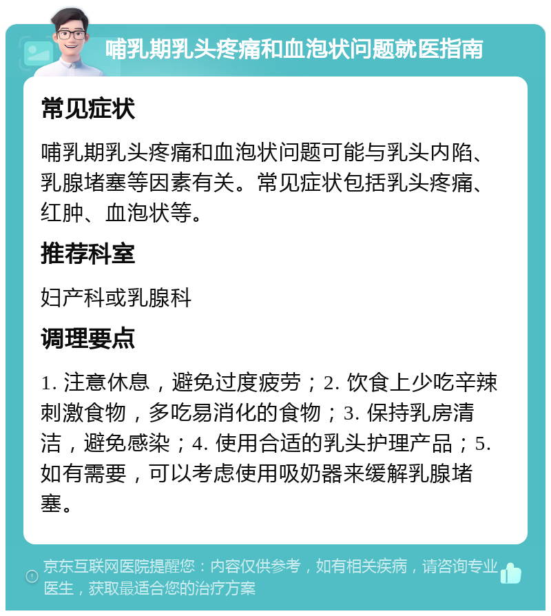 哺乳期乳头疼痛和血泡状问题就医指南 常见症状 哺乳期乳头疼痛和血泡状问题可能与乳头内陷、乳腺堵塞等因素有关。常见症状包括乳头疼痛、红肿、血泡状等。 推荐科室 妇产科或乳腺科 调理要点 1. 注意休息，避免过度疲劳；2. 饮食上少吃辛辣刺激食物，多吃易消化的食物；3. 保持乳房清洁，避免感染；4. 使用合适的乳头护理产品；5. 如有需要，可以考虑使用吸奶器来缓解乳腺堵塞。