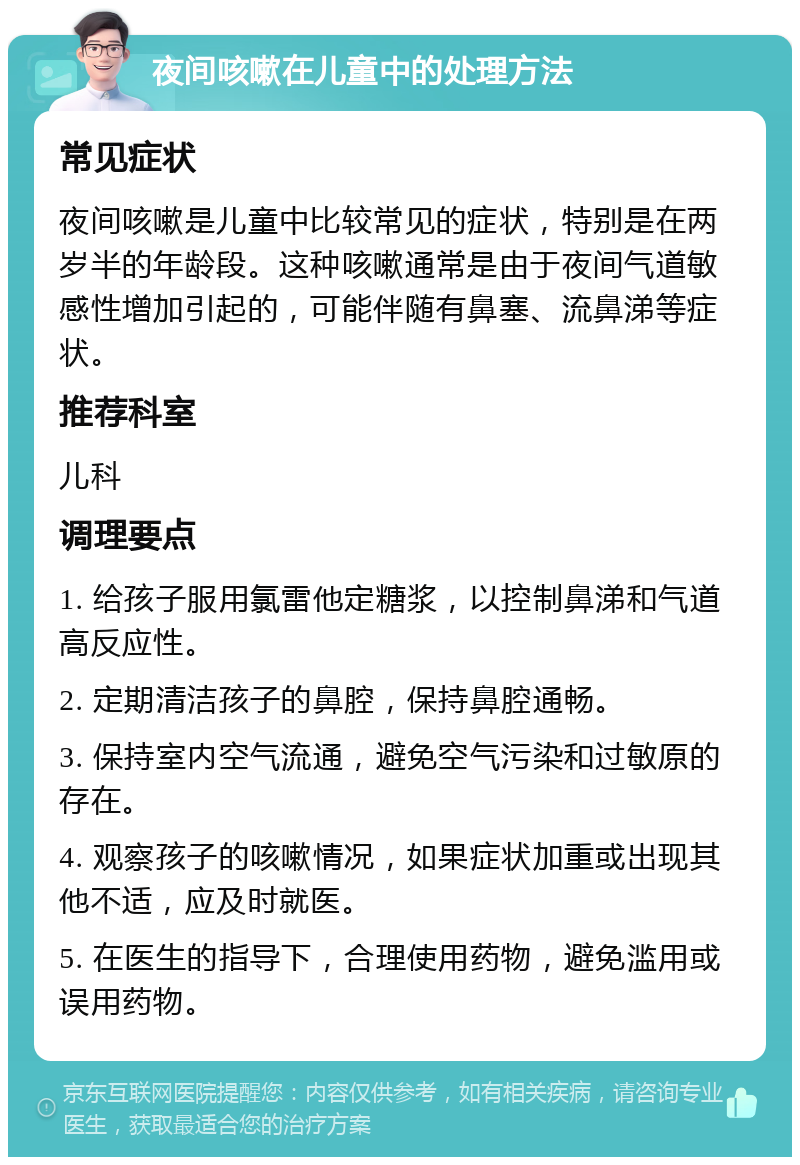 夜间咳嗽在儿童中的处理方法 常见症状 夜间咳嗽是儿童中比较常见的症状，特别是在两岁半的年龄段。这种咳嗽通常是由于夜间气道敏感性增加引起的，可能伴随有鼻塞、流鼻涕等症状。 推荐科室 儿科 调理要点 1. 给孩子服用氯雷他定糖浆，以控制鼻涕和气道高反应性。 2. 定期清洁孩子的鼻腔，保持鼻腔通畅。 3. 保持室内空气流通，避免空气污染和过敏原的存在。 4. 观察孩子的咳嗽情况，如果症状加重或出现其他不适，应及时就医。 5. 在医生的指导下，合理使用药物，避免滥用或误用药物。