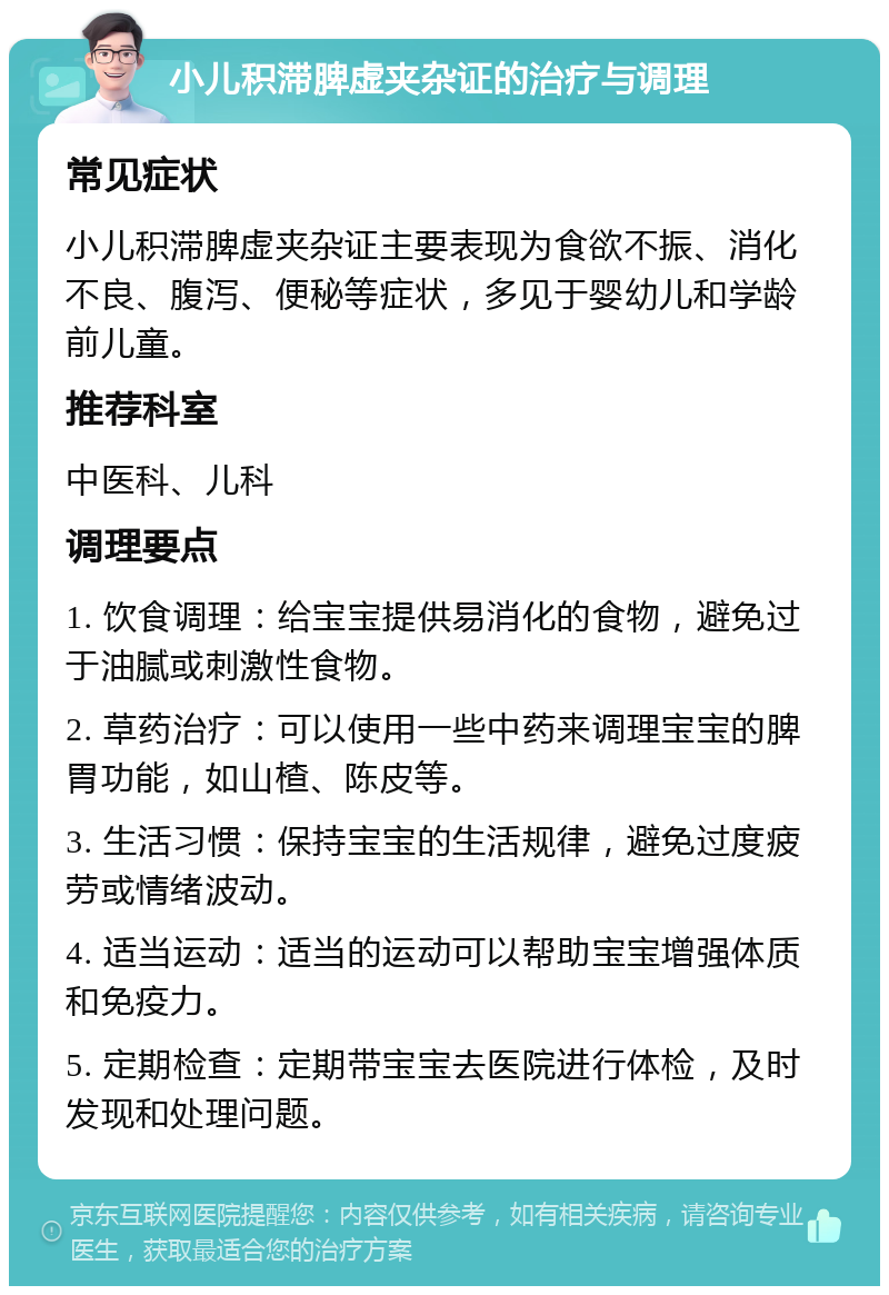 小儿积滞脾虚夹杂证的治疗与调理 常见症状 小儿积滞脾虚夹杂证主要表现为食欲不振、消化不良、腹泻、便秘等症状，多见于婴幼儿和学龄前儿童。 推荐科室 中医科、儿科 调理要点 1. 饮食调理：给宝宝提供易消化的食物，避免过于油腻或刺激性食物。 2. 草药治疗：可以使用一些中药来调理宝宝的脾胃功能，如山楂、陈皮等。 3. 生活习惯：保持宝宝的生活规律，避免过度疲劳或情绪波动。 4. 适当运动：适当的运动可以帮助宝宝增强体质和免疫力。 5. 定期检查：定期带宝宝去医院进行体检，及时发现和处理问题。