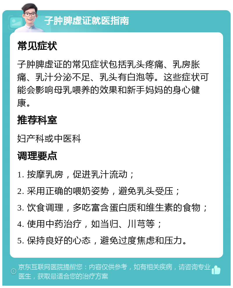 子肿脾虚证就医指南 常见症状 子肿脾虚证的常见症状包括乳头疼痛、乳房胀痛、乳汁分泌不足、乳头有白泡等。这些症状可能会影响母乳喂养的效果和新手妈妈的身心健康。 推荐科室 妇产科或中医科 调理要点 1. 按摩乳房，促进乳汁流动； 2. 采用正确的喂奶姿势，避免乳头受压； 3. 饮食调理，多吃富含蛋白质和维生素的食物； 4. 使用中药治疗，如当归、川芎等； 5. 保持良好的心态，避免过度焦虑和压力。