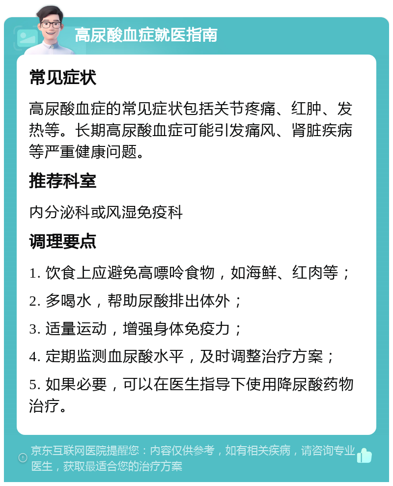 高尿酸血症就医指南 常见症状 高尿酸血症的常见症状包括关节疼痛、红肿、发热等。长期高尿酸血症可能引发痛风、肾脏疾病等严重健康问题。 推荐科室 内分泌科或风湿免疫科 调理要点 1. 饮食上应避免高嘌呤食物，如海鲜、红肉等； 2. 多喝水，帮助尿酸排出体外； 3. 适量运动，增强身体免疫力； 4. 定期监测血尿酸水平，及时调整治疗方案； 5. 如果必要，可以在医生指导下使用降尿酸药物治疗。