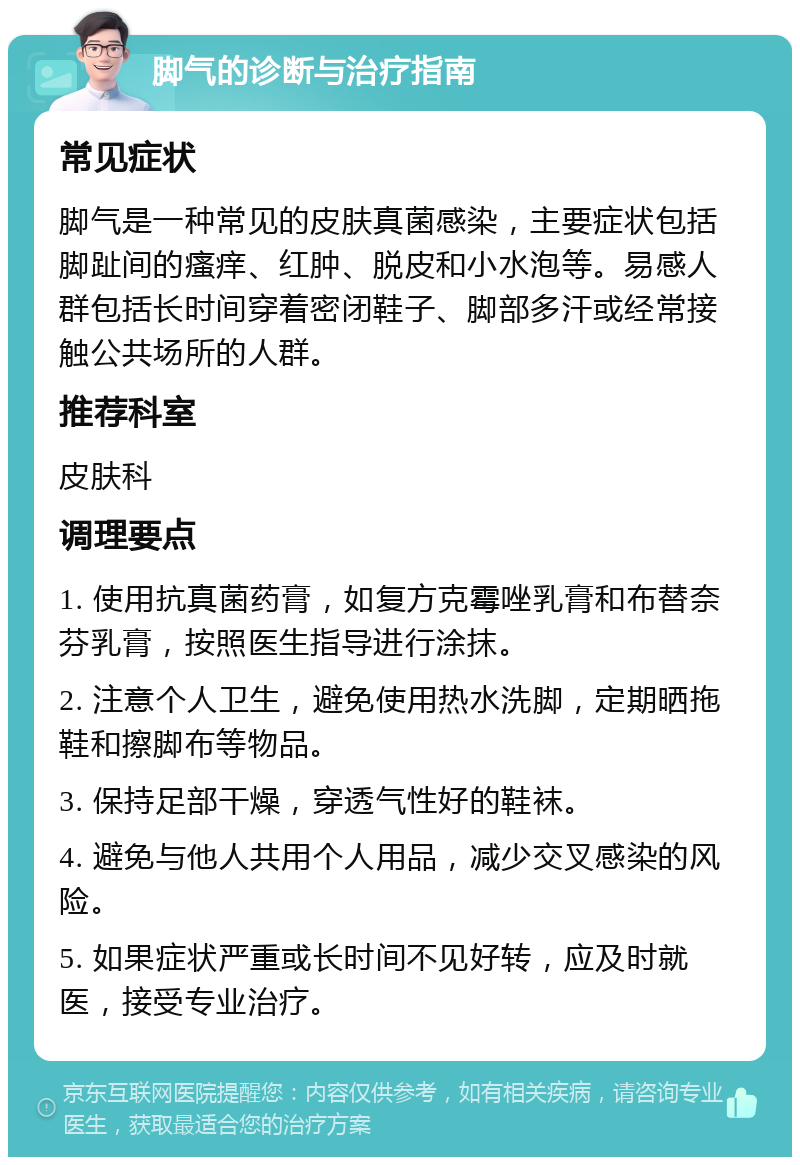 脚气的诊断与治疗指南 常见症状 脚气是一种常见的皮肤真菌感染，主要症状包括脚趾间的瘙痒、红肿、脱皮和小水泡等。易感人群包括长时间穿着密闭鞋子、脚部多汗或经常接触公共场所的人群。 推荐科室 皮肤科 调理要点 1. 使用抗真菌药膏，如复方克霉唑乳膏和布替奈芬乳膏，按照医生指导进行涂抹。 2. 注意个人卫生，避免使用热水洗脚，定期晒拖鞋和擦脚布等物品。 3. 保持足部干燥，穿透气性好的鞋袜。 4. 避免与他人共用个人用品，减少交叉感染的风险。 5. 如果症状严重或长时间不见好转，应及时就医，接受专业治疗。