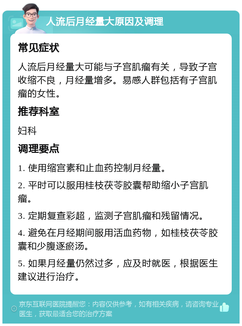 人流后月经量大原因及调理 常见症状 人流后月经量大可能与子宫肌瘤有关，导致子宫收缩不良，月经量增多。易感人群包括有子宫肌瘤的女性。 推荐科室 妇科 调理要点 1. 使用缩宫素和止血药控制月经量。 2. 平时可以服用桂枝茯苓胶囊帮助缩小子宫肌瘤。 3. 定期复查彩超，监测子宫肌瘤和残留情况。 4. 避免在月经期间服用活血药物，如桂枝茯苓胶囊和少腹逐瘀汤。 5. 如果月经量仍然过多，应及时就医，根据医生建议进行治疗。