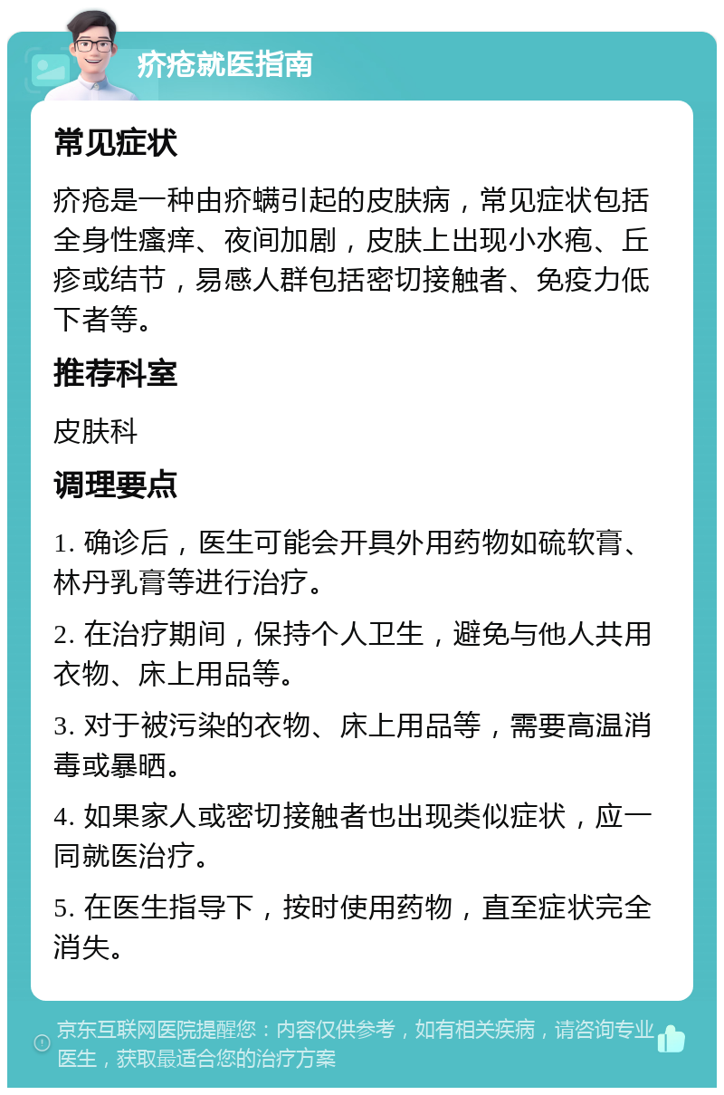 疥疮就医指南 常见症状 疥疮是一种由疥螨引起的皮肤病，常见症状包括全身性瘙痒、夜间加剧，皮肤上出现小水疱、丘疹或结节，易感人群包括密切接触者、免疫力低下者等。 推荐科室 皮肤科 调理要点 1. 确诊后，医生可能会开具外用药物如硫软膏、林丹乳膏等进行治疗。 2. 在治疗期间，保持个人卫生，避免与他人共用衣物、床上用品等。 3. 对于被污染的衣物、床上用品等，需要高温消毒或暴晒。 4. 如果家人或密切接触者也出现类似症状，应一同就医治疗。 5. 在医生指导下，按时使用药物，直至症状完全消失。