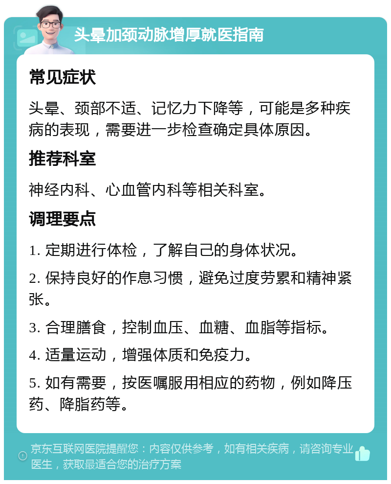 头晕加颈动脉增厚就医指南 常见症状 头晕、颈部不适、记忆力下降等，可能是多种疾病的表现，需要进一步检查确定具体原因。 推荐科室 神经内科、心血管内科等相关科室。 调理要点 1. 定期进行体检，了解自己的身体状况。 2. 保持良好的作息习惯，避免过度劳累和精神紧张。 3. 合理膳食，控制血压、血糖、血脂等指标。 4. 适量运动，增强体质和免疫力。 5. 如有需要，按医嘱服用相应的药物，例如降压药、降脂药等。