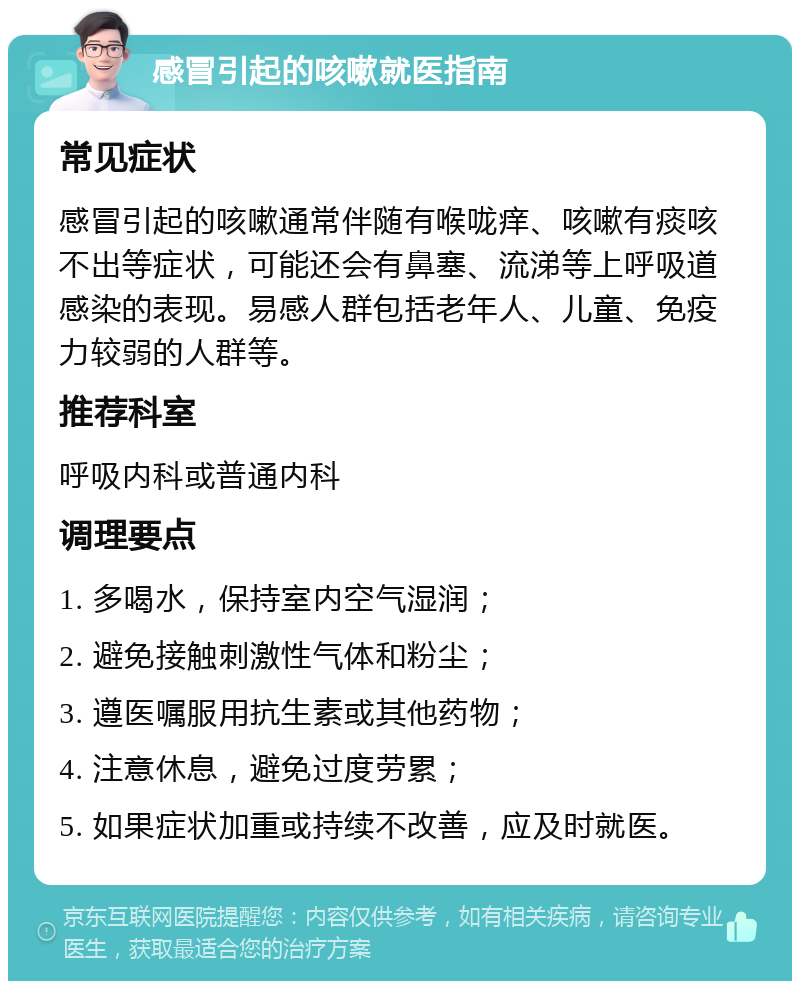 感冒引起的咳嗽就医指南 常见症状 感冒引起的咳嗽通常伴随有喉咙痒、咳嗽有痰咳不出等症状，可能还会有鼻塞、流涕等上呼吸道感染的表现。易感人群包括老年人、儿童、免疫力较弱的人群等。 推荐科室 呼吸内科或普通内科 调理要点 1. 多喝水，保持室内空气湿润； 2. 避免接触刺激性气体和粉尘； 3. 遵医嘱服用抗生素或其他药物； 4. 注意休息，避免过度劳累； 5. 如果症状加重或持续不改善，应及时就医。