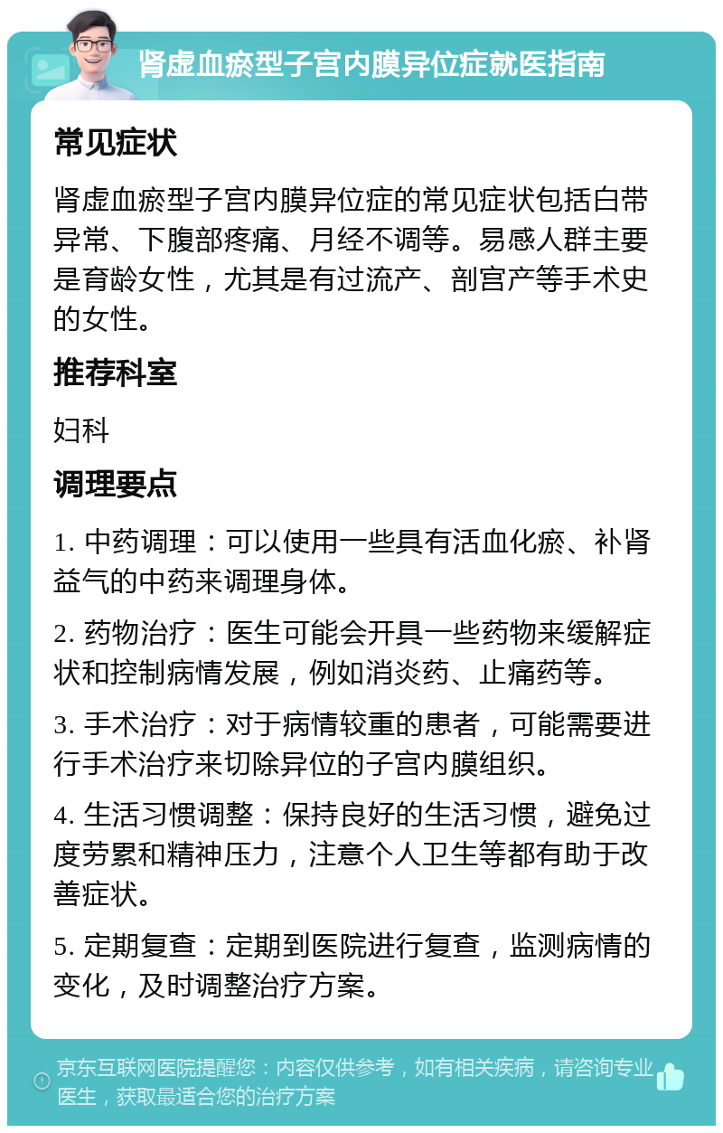 肾虚血瘀型子宫内膜异位症就医指南 常见症状 肾虚血瘀型子宫内膜异位症的常见症状包括白带异常、下腹部疼痛、月经不调等。易感人群主要是育龄女性，尤其是有过流产、剖宫产等手术史的女性。 推荐科室 妇科 调理要点 1. 中药调理：可以使用一些具有活血化瘀、补肾益气的中药来调理身体。 2. 药物治疗：医生可能会开具一些药物来缓解症状和控制病情发展，例如消炎药、止痛药等。 3. 手术治疗：对于病情较重的患者，可能需要进行手术治疗来切除异位的子宫内膜组织。 4. 生活习惯调整：保持良好的生活习惯，避免过度劳累和精神压力，注意个人卫生等都有助于改善症状。 5. 定期复查：定期到医院进行复查，监测病情的变化，及时调整治疗方案。