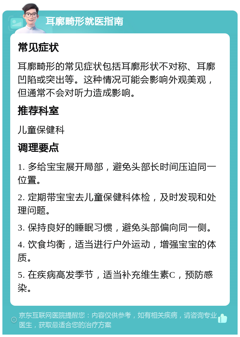 耳廓畸形就医指南 常见症状 耳廓畸形的常见症状包括耳廓形状不对称、耳廓凹陷或突出等。这种情况可能会影响外观美观，但通常不会对听力造成影响。 推荐科室 儿童保健科 调理要点 1. 多给宝宝展开局部，避免头部长时间压迫同一位置。 2. 定期带宝宝去儿童保健科体检，及时发现和处理问题。 3. 保持良好的睡眠习惯，避免头部偏向同一侧。 4. 饮食均衡，适当进行户外运动，增强宝宝的体质。 5. 在疾病高发季节，适当补充维生素C，预防感染。