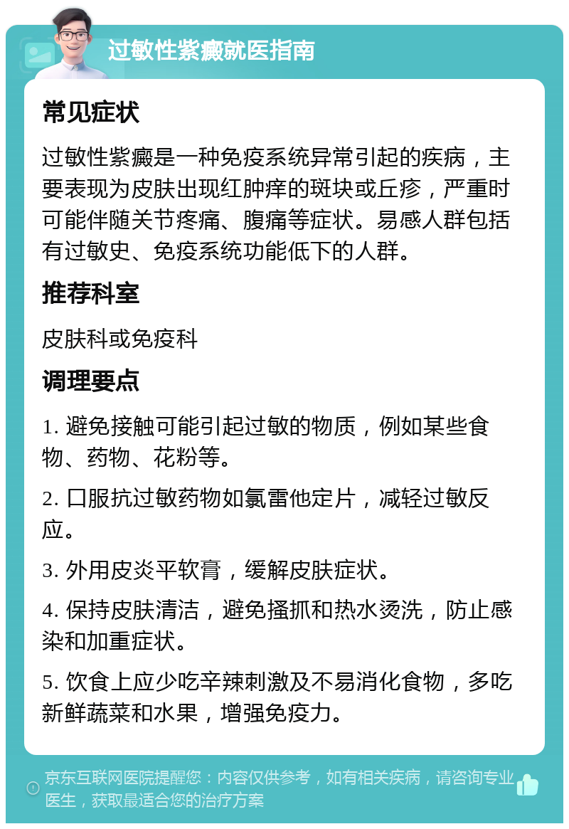 过敏性紫癜就医指南 常见症状 过敏性紫癜是一种免疫系统异常引起的疾病，主要表现为皮肤出现红肿痒的斑块或丘疹，严重时可能伴随关节疼痛、腹痛等症状。易感人群包括有过敏史、免疫系统功能低下的人群。 推荐科室 皮肤科或免疫科 调理要点 1. 避免接触可能引起过敏的物质，例如某些食物、药物、花粉等。 2. 口服抗过敏药物如氯雷他定片，减轻过敏反应。 3. 外用皮炎平软膏，缓解皮肤症状。 4. 保持皮肤清洁，避免搔抓和热水烫洗，防止感染和加重症状。 5. 饮食上应少吃辛辣刺激及不易消化食物，多吃新鲜蔬菜和水果，增强免疫力。