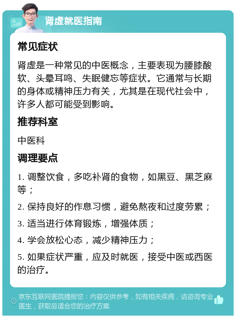 肾虚就医指南 常见症状 肾虚是一种常见的中医概念，主要表现为腰膝酸软、头晕耳鸣、失眠健忘等症状。它通常与长期的身体或精神压力有关，尤其是在现代社会中，许多人都可能受到影响。 推荐科室 中医科 调理要点 1. 调整饮食，多吃补肾的食物，如黑豆、黑芝麻等； 2. 保持良好的作息习惯，避免熬夜和过度劳累； 3. 适当进行体育锻炼，增强体质； 4. 学会放松心态，减少精神压力； 5. 如果症状严重，应及时就医，接受中医或西医的治疗。