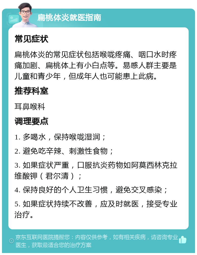 扁桃体炎就医指南 常见症状 扁桃体炎的常见症状包括喉咙疼痛、咽口水时疼痛加剧、扁桃体上有小白点等。易感人群主要是儿童和青少年，但成年人也可能患上此病。 推荐科室 耳鼻喉科 调理要点 1. 多喝水，保持喉咙湿润； 2. 避免吃辛辣、刺激性食物； 3. 如果症状严重，口服抗炎药物如阿莫西林克拉维酸钾（君尔清）； 4. 保持良好的个人卫生习惯，避免交叉感染； 5. 如果症状持续不改善，应及时就医，接受专业治疗。