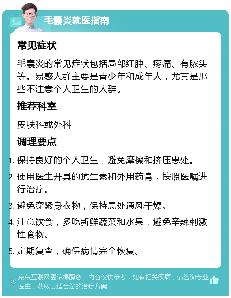 毛囊炎就医指南 常见症状 毛囊炎的常见症状包括局部红肿、疼痛、有脓头等。易感人群主要是青少年和成年人，尤其是那些不注意个人卫生的人群。 推荐科室 皮肤科或外科 调理要点 保持良好的个人卫生，避免摩擦和挤压患处。 使用医生开具的抗生素和外用药膏，按照医嘱进行治疗。 避免穿紧身衣物，保持患处通风干燥。 注意饮食，多吃新鲜蔬菜和水果，避免辛辣刺激性食物。 定期复查，确保病情完全恢复。