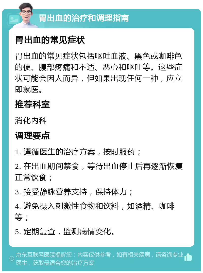 胃出血的治疗和调理指南 胃出血的常见症状 胃出血的常见症状包括呕吐血液、黑色或咖啡色的便、腹部疼痛和不适、恶心和呕吐等。这些症状可能会因人而异，但如果出现任何一种，应立即就医。 推荐科室 消化内科 调理要点 1. 遵循医生的治疗方案，按时服药； 2. 在出血期间禁食，等待出血停止后再逐渐恢复正常饮食； 3. 接受静脉营养支持，保持体力； 4. 避免摄入刺激性食物和饮料，如酒精、咖啡等； 5. 定期复查，监测病情变化。