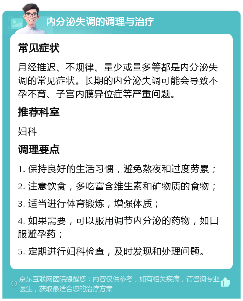 内分泌失调的调理与治疗 常见症状 月经推迟、不规律、量少或量多等都是内分泌失调的常见症状。长期的内分泌失调可能会导致不孕不育、子宫内膜异位症等严重问题。 推荐科室 妇科 调理要点 1. 保持良好的生活习惯，避免熬夜和过度劳累； 2. 注意饮食，多吃富含维生素和矿物质的食物； 3. 适当进行体育锻炼，增强体质； 4. 如果需要，可以服用调节内分泌的药物，如口服避孕药； 5. 定期进行妇科检查，及时发现和处理问题。