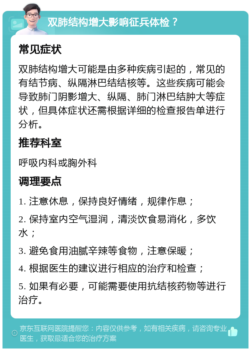 双肺结构增大影响征兵体检？ 常见症状 双肺结构增大可能是由多种疾病引起的，常见的有结节病、纵隔淋巴结结核等。这些疾病可能会导致肺门阴影增大、纵隔、肺门淋巴结肿大等症状，但具体症状还需根据详细的检查报告单进行分析。 推荐科室 呼吸内科或胸外科 调理要点 1. 注意休息，保持良好情绪，规律作息； 2. 保持室内空气湿润，清淡饮食易消化，多饮水； 3. 避免食用油腻辛辣等食物，注意保暖； 4. 根据医生的建议进行相应的治疗和检查； 5. 如果有必要，可能需要使用抗结核药物等进行治疗。