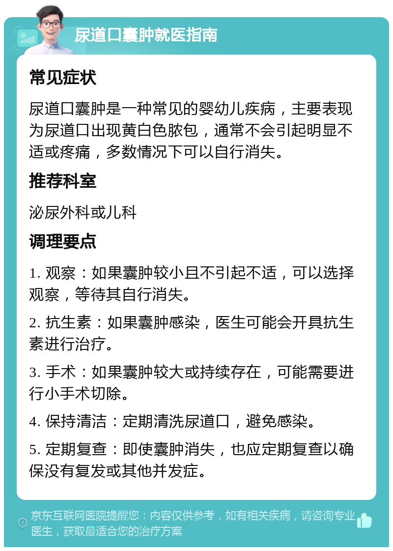 尿道口囊肿就医指南 常见症状 尿道口囊肿是一种常见的婴幼儿疾病，主要表现为尿道口出现黄白色脓包，通常不会引起明显不适或疼痛，多数情况下可以自行消失。 推荐科室 泌尿外科或儿科 调理要点 1. 观察：如果囊肿较小且不引起不适，可以选择观察，等待其自行消失。 2. 抗生素：如果囊肿感染，医生可能会开具抗生素进行治疗。 3. 手术：如果囊肿较大或持续存在，可能需要进行小手术切除。 4. 保持清洁：定期清洗尿道口，避免感染。 5. 定期复查：即使囊肿消失，也应定期复查以确保没有复发或其他并发症。