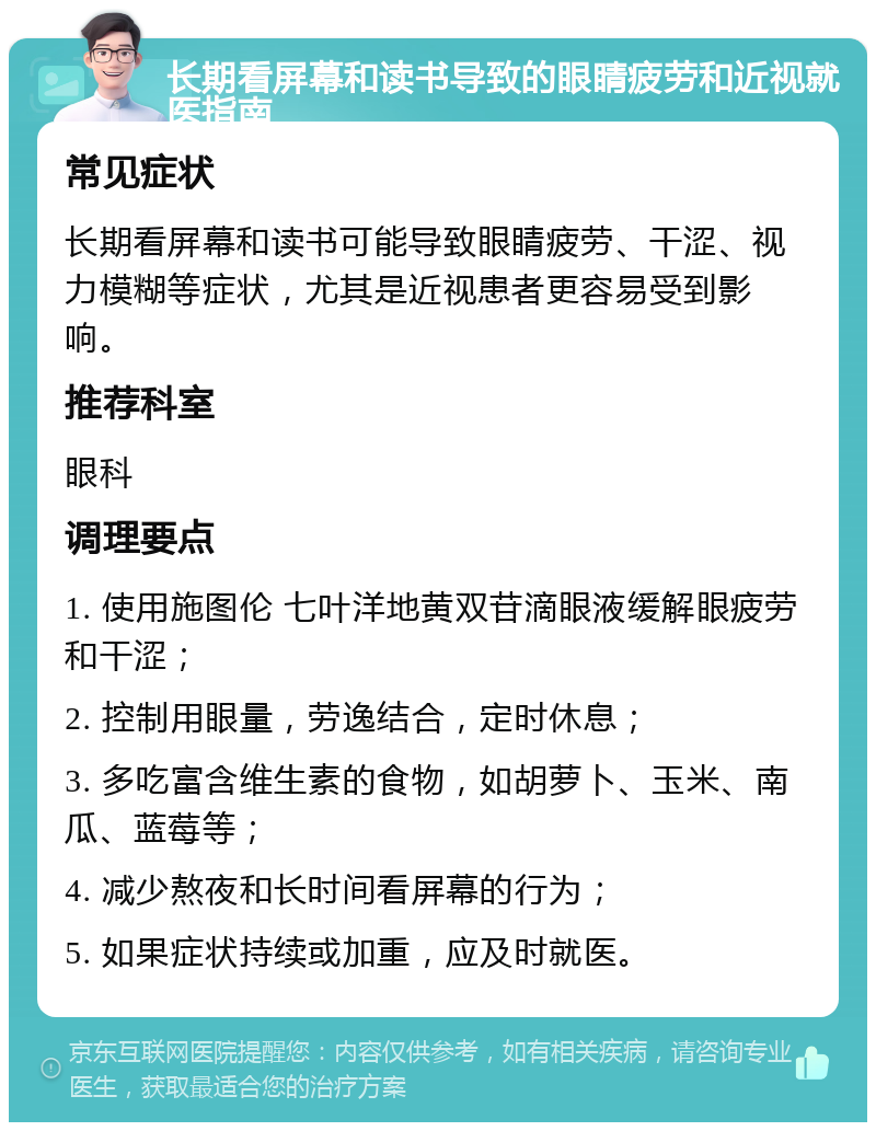 长期看屏幕和读书导致的眼睛疲劳和近视就医指南 常见症状 长期看屏幕和读书可能导致眼睛疲劳、干涩、视力模糊等症状，尤其是近视患者更容易受到影响。 推荐科室 眼科 调理要点 1. 使用施图伦 七叶洋地黄双苷滴眼液缓解眼疲劳和干涩； 2. 控制用眼量，劳逸结合，定时休息； 3. 多吃富含维生素的食物，如胡萝卜、玉米、南瓜、蓝莓等； 4. 减少熬夜和长时间看屏幕的行为； 5. 如果症状持续或加重，应及时就医。