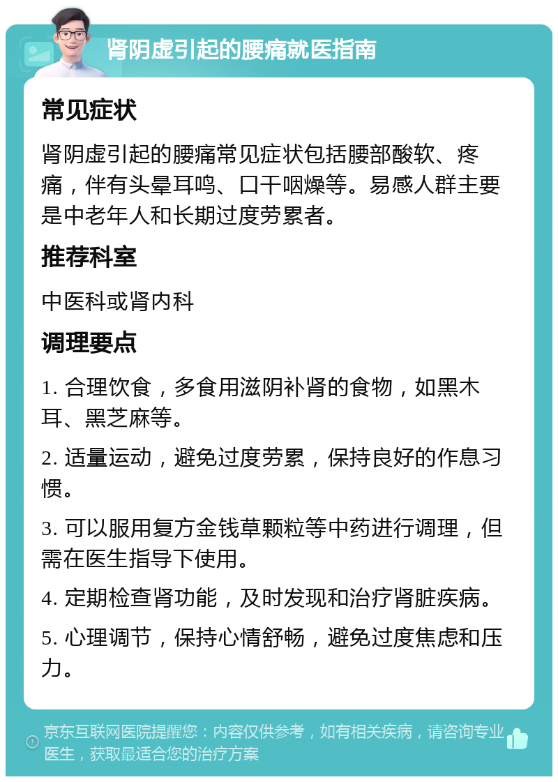 肾阴虚引起的腰痛就医指南 常见症状 肾阴虚引起的腰痛常见症状包括腰部酸软、疼痛，伴有头晕耳鸣、口干咽燥等。易感人群主要是中老年人和长期过度劳累者。 推荐科室 中医科或肾内科 调理要点 1. 合理饮食，多食用滋阴补肾的食物，如黑木耳、黑芝麻等。 2. 适量运动，避免过度劳累，保持良好的作息习惯。 3. 可以服用复方金钱草颗粒等中药进行调理，但需在医生指导下使用。 4. 定期检查肾功能，及时发现和治疗肾脏疾病。 5. 心理调节，保持心情舒畅，避免过度焦虑和压力。