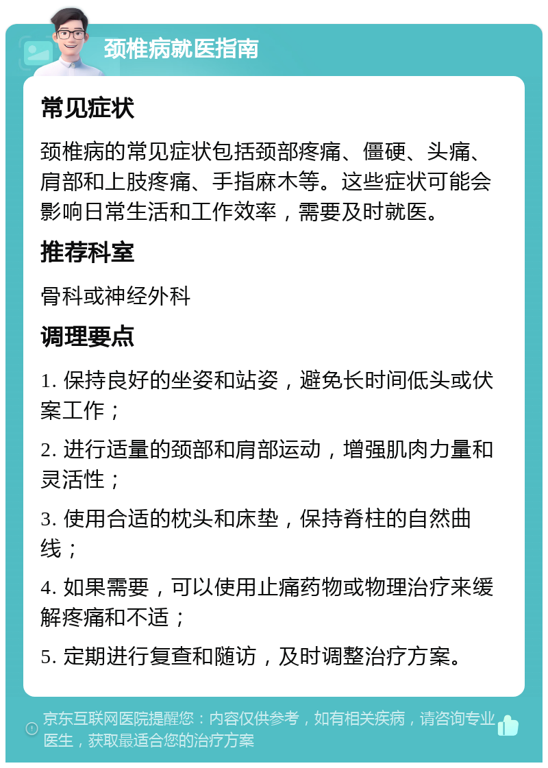 颈椎病就医指南 常见症状 颈椎病的常见症状包括颈部疼痛、僵硬、头痛、肩部和上肢疼痛、手指麻木等。这些症状可能会影响日常生活和工作效率，需要及时就医。 推荐科室 骨科或神经外科 调理要点 1. 保持良好的坐姿和站姿，避免长时间低头或伏案工作； 2. 进行适量的颈部和肩部运动，增强肌肉力量和灵活性； 3. 使用合适的枕头和床垫，保持脊柱的自然曲线； 4. 如果需要，可以使用止痛药物或物理治疗来缓解疼痛和不适； 5. 定期进行复查和随访，及时调整治疗方案。