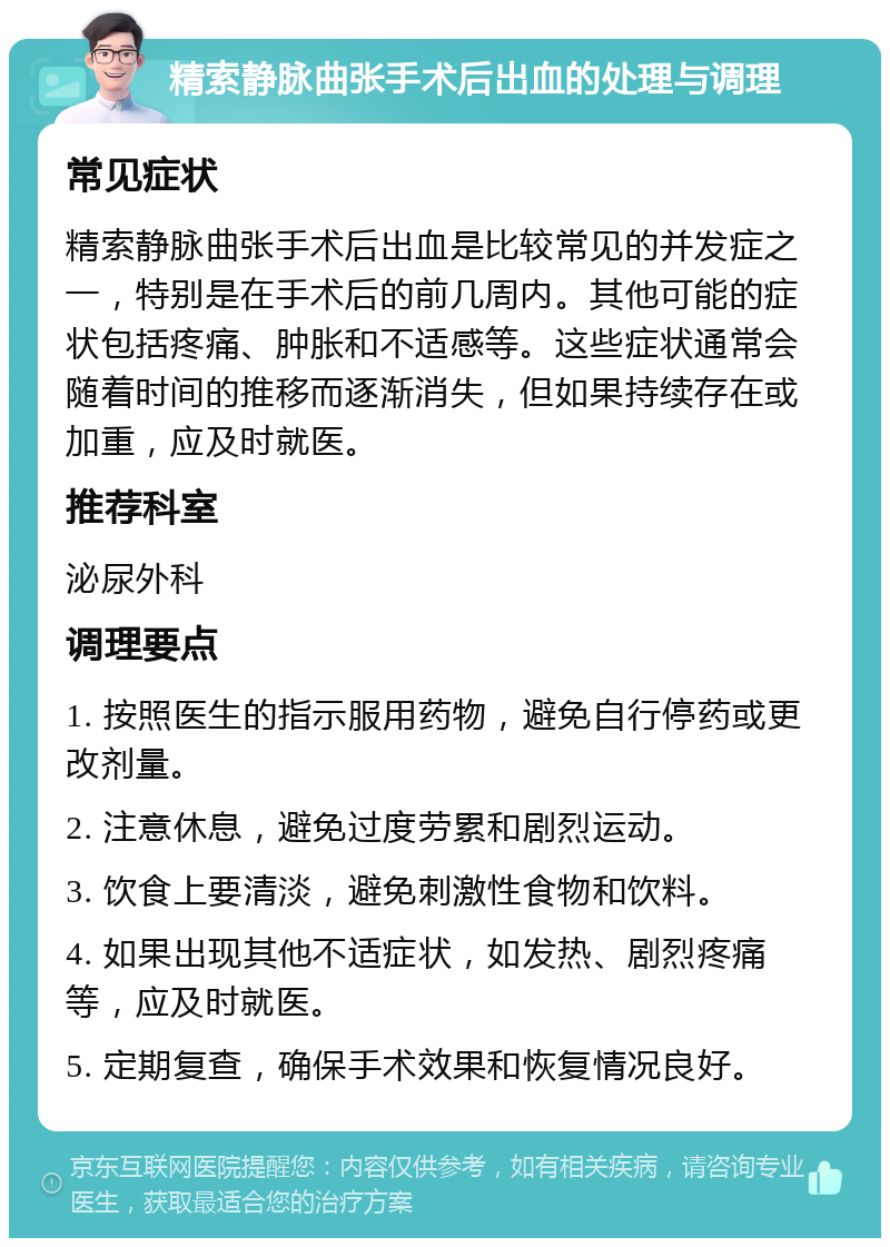 精索静脉曲张手术后出血的处理与调理 常见症状 精索静脉曲张手术后出血是比较常见的并发症之一，特别是在手术后的前几周内。其他可能的症状包括疼痛、肿胀和不适感等。这些症状通常会随着时间的推移而逐渐消失，但如果持续存在或加重，应及时就医。 推荐科室 泌尿外科 调理要点 1. 按照医生的指示服用药物，避免自行停药或更改剂量。 2. 注意休息，避免过度劳累和剧烈运动。 3. 饮食上要清淡，避免刺激性食物和饮料。 4. 如果出现其他不适症状，如发热、剧烈疼痛等，应及时就医。 5. 定期复查，确保手术效果和恢复情况良好。