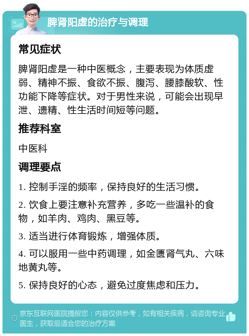 脾肾阳虚的治疗与调理 常见症状 脾肾阳虚是一种中医概念，主要表现为体质虚弱、精神不振、食欲不振、腹泻、腰膝酸软、性功能下降等症状。对于男性来说，可能会出现早泄、遗精、性生活时间短等问题。 推荐科室 中医科 调理要点 1. 控制手淫的频率，保持良好的生活习惯。 2. 饮食上要注意补充营养，多吃一些温补的食物，如羊肉、鸡肉、黑豆等。 3. 适当进行体育锻炼，增强体质。 4. 可以服用一些中药调理，如金匮肾气丸、六味地黄丸等。 5. 保持良好的心态，避免过度焦虑和压力。