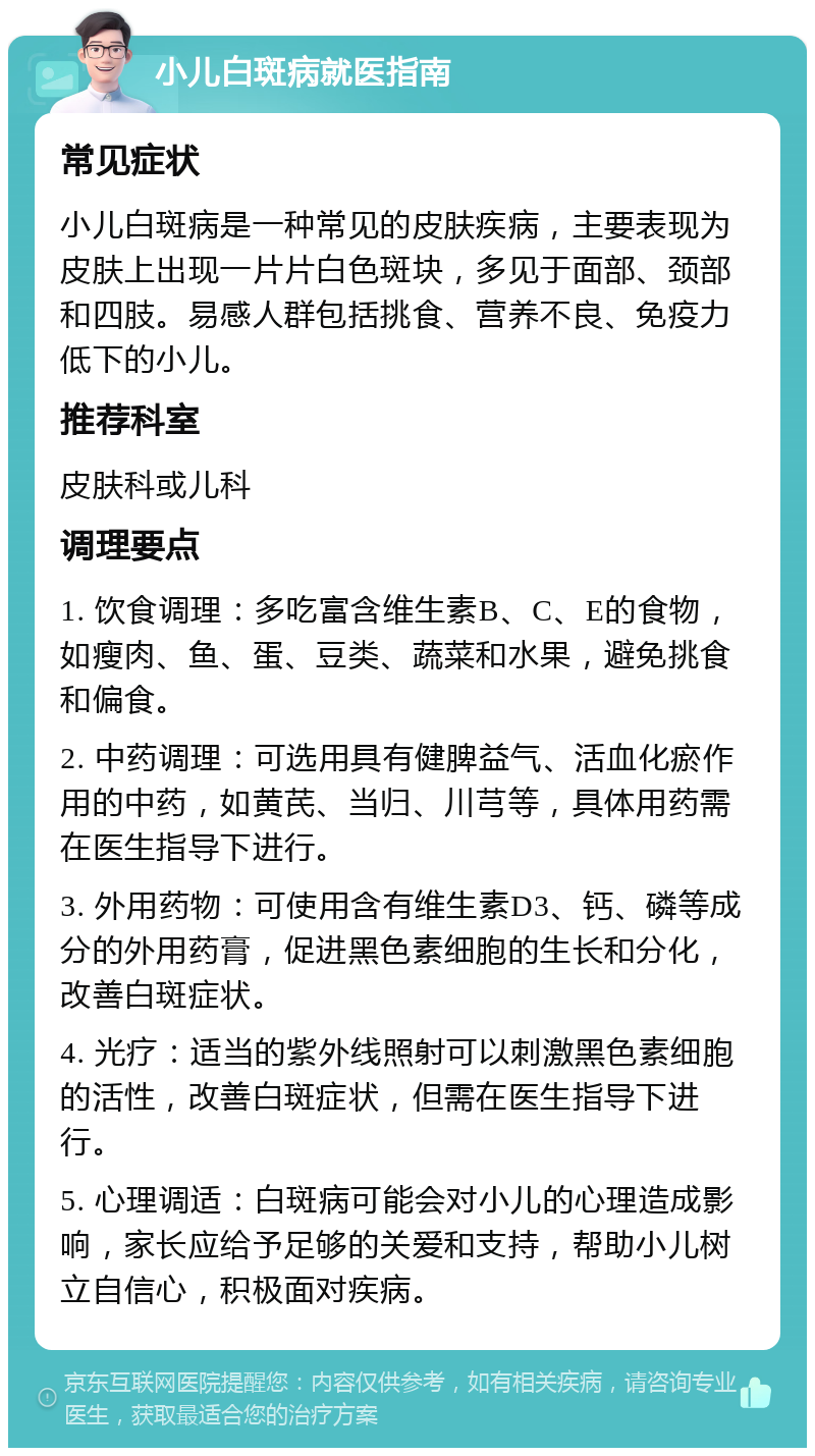 小儿白斑病就医指南 常见症状 小儿白斑病是一种常见的皮肤疾病，主要表现为皮肤上出现一片片白色斑块，多见于面部、颈部和四肢。易感人群包括挑食、营养不良、免疫力低下的小儿。 推荐科室 皮肤科或儿科 调理要点 1. 饮食调理：多吃富含维生素B、C、E的食物，如瘦肉、鱼、蛋、豆类、蔬菜和水果，避免挑食和偏食。 2. 中药调理：可选用具有健脾益气、活血化瘀作用的中药，如黄芪、当归、川芎等，具体用药需在医生指导下进行。 3. 外用药物：可使用含有维生素D3、钙、磷等成分的外用药膏，促进黑色素细胞的生长和分化，改善白斑症状。 4. 光疗：适当的紫外线照射可以刺激黑色素细胞的活性，改善白斑症状，但需在医生指导下进行。 5. 心理调适：白斑病可能会对小儿的心理造成影响，家长应给予足够的关爱和支持，帮助小儿树立自信心，积极面对疾病。