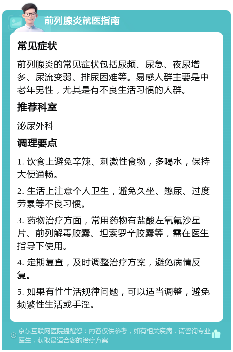 前列腺炎就医指南 常见症状 前列腺炎的常见症状包括尿频、尿急、夜尿增多、尿流变弱、排尿困难等。易感人群主要是中老年男性，尤其是有不良生活习惯的人群。 推荐科室 泌尿外科 调理要点 1. 饮食上避免辛辣、刺激性食物，多喝水，保持大便通畅。 2. 生活上注意个人卫生，避免久坐、憋尿、过度劳累等不良习惯。 3. 药物治疗方面，常用药物有盐酸左氧氟沙星片、前列解毒胶囊、坦索罗辛胶囊等，需在医生指导下使用。 4. 定期复查，及时调整治疗方案，避免病情反复。 5. 如果有性生活规律问题，可以适当调整，避免频繁性生活或手淫。